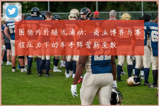围场内外暗流涌动：商业博弈与赛程压力下的车手阵营新变数 - 搜狐体育推荐
