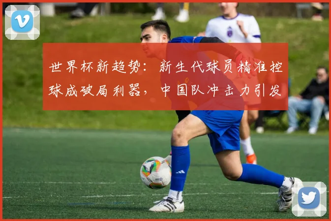 世界杯新趋势:新生代球员精准控球成破局利器,中国队冲击力引发战术变革 - 搜狐体育推荐