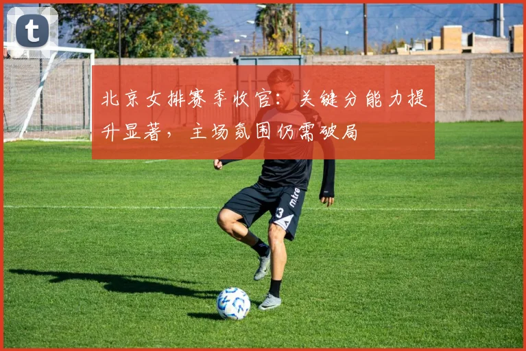 北京女排赛季收官:关键分能力提升显著,主场氛围仍需破局 - 搜狐体育推荐