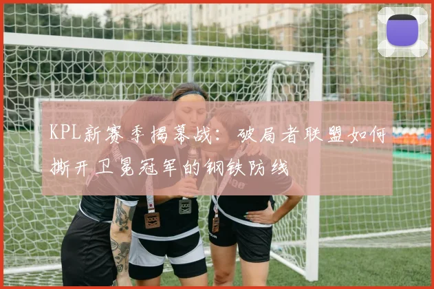 KPL新赛季揭幕战：破局者联盟如何撕开卫冕冠军的钢铁防线 - 搜狐体育推荐