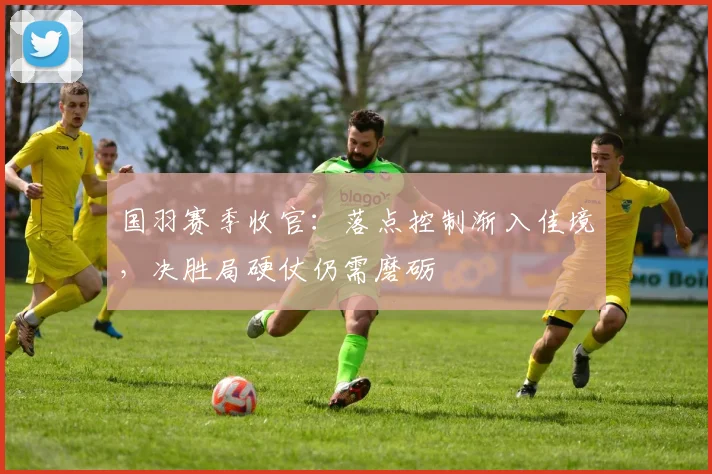 国羽赛季收官：落点控制渐入佳境，决胜局硬仗仍需磨砺 - 搜狐体育资讯