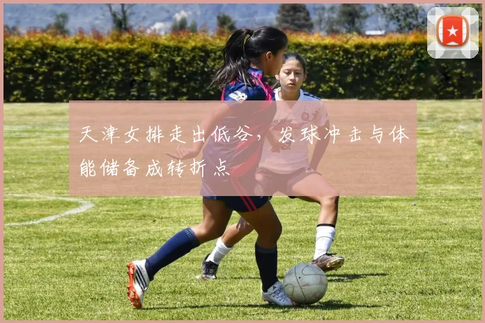 天津女排走出低谷,发球冲击与体能储备成转折点 - 搜狐体育推荐