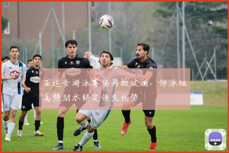 亚运会游泳赛场再掀波澜,仰泳组高频划水锁定领先优势 - 搜狐体育推荐