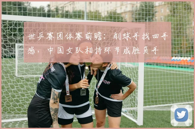 世乒赛团体赛前瞻:削球手找回手感,中国女队相持环节成胜负手 - 搜狐体育推荐
