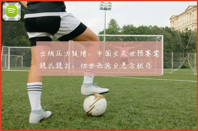 出线压力陡增,中国女足世预赛需稳扎稳打,切尔西抢分悬念犹存 - 搜狐体育推荐