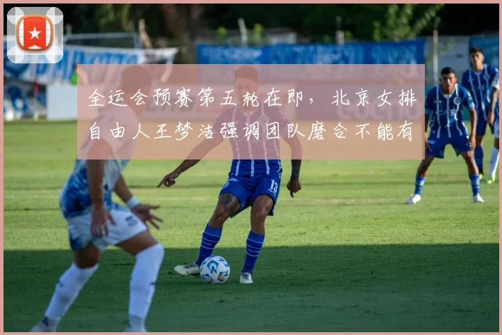 全运会预赛第五轮在即，北京女排自由人王梦洁强调团队磨合不能有丝毫松懈 - 搜狐体育精选