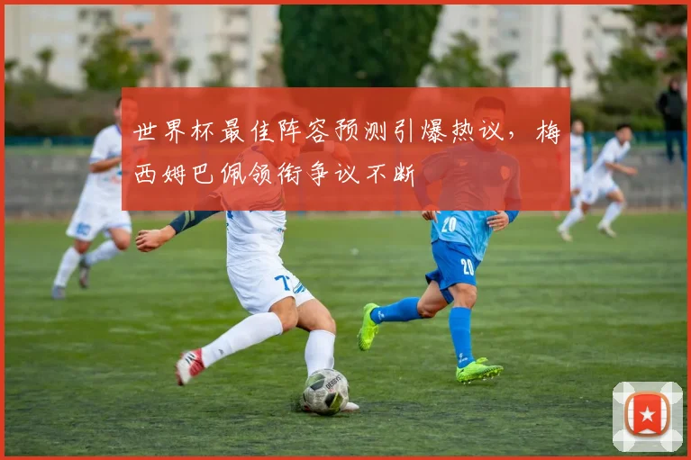 世界杯最佳阵容预测引爆热议,梅西姆巴佩领衔争议不断 - 搜狐体育推荐