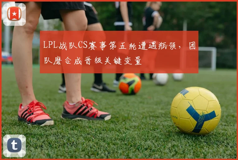 LPL战队CS赛事第五轮遭遇瓶颈,团队磨合成晋级关键变量 - 搜狐体育推荐