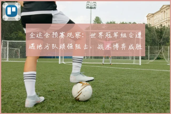 全运会预赛观察:世界冠军组合遭遇地方队顽强阻击,战术博弈成胜负手 - 搜狐体育推荐