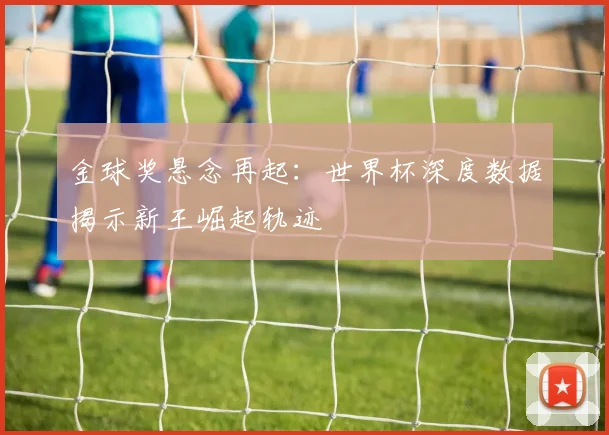 金球奖悬念再起：世界杯深度数据揭示新王崛起轨迹 - 搜狐体育推荐