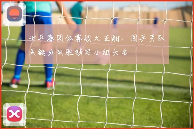 世乒赛团体赛战火正酣，国乒男队关键分制胜锁定小组头名 - 搜狐体育推荐