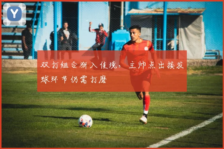 双打组合渐入佳境，主帅点出接发球环节仍需打磨 - 搜狐体育推荐
