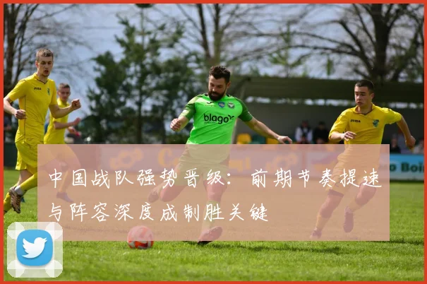 中国战队强势晋级：前期节奏提速与阵容深度成制胜关键 - 搜狐体育推荐