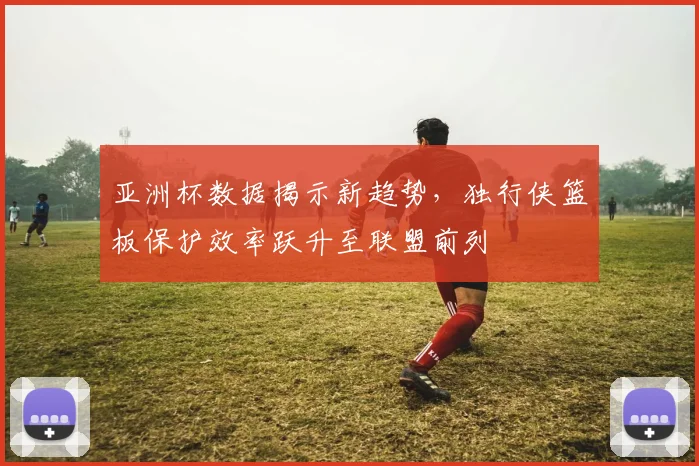 亚洲杯数据揭示新趋势,独行侠篮板保护效率跃升至联盟前列 - 搜狐体育推荐