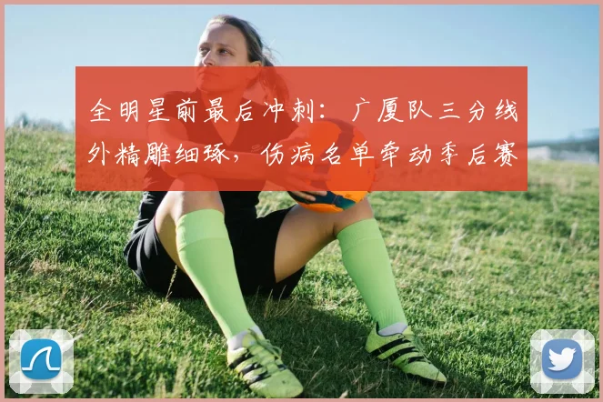 全明星前最后冲刺:广厦队三分线外精雕细琢,伤病名单牵动季后赛格局 - 搜狐体育推荐