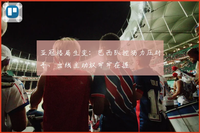 亚冠格局生变:巴西队控场力压对手,出线主动权牢牢在握 - 搜狐体育推荐