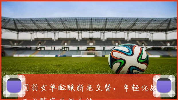 国羽女单酝酿新老交替，年轻化战略成阵容升级关键 - 搜狐体育资讯